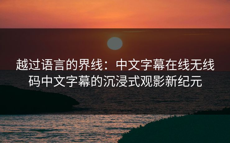 越过语言的界线：中文字幕在线无线码中文字幕的沉浸式观影新纪元