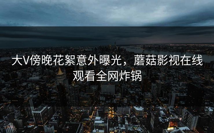大V傍晚花絮意外曝光，蘑菇影视在线观看全网炸锅