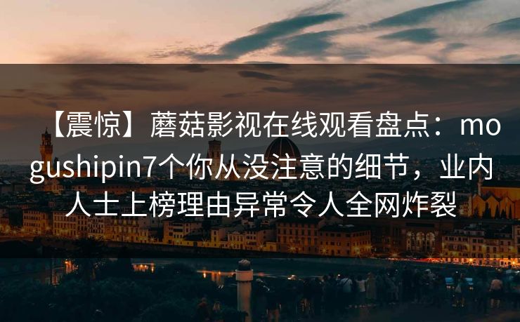 【震惊】蘑菇影视在线观看盘点:mogushipin7个你从没注意的细节,业内人士上榜理由异常令人全网炸裂 【震惊】蘑菇影视在线观看盘点:mogushipin7个你从没注意的细节,业内人士上榜理由异常令人全网炸裂