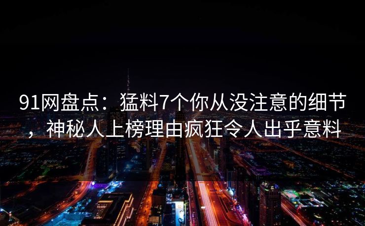 91网盘点：猛料7个你从没注意的细节，神秘人上榜理由疯狂令人出乎意料