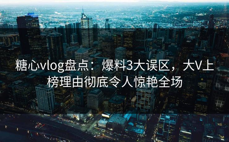 糖心vlog盘点：爆料3大误区，大V上榜理由彻底令人惊艳全场