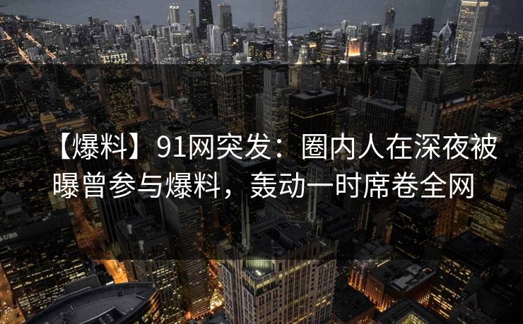 【爆料】91网突发：圈内人在深夜被曝曾参与爆料，轰动一时席卷全网