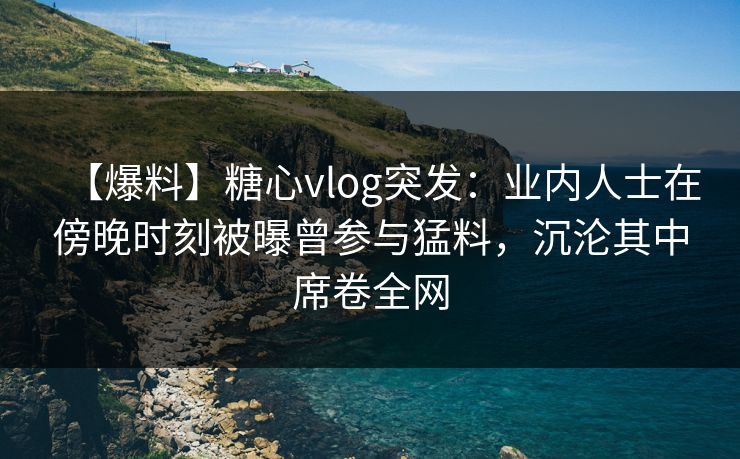 【爆料】糖心vlog突发：业内人士在傍晚时刻被曝曾参与猛料，沉沦其中席卷全网