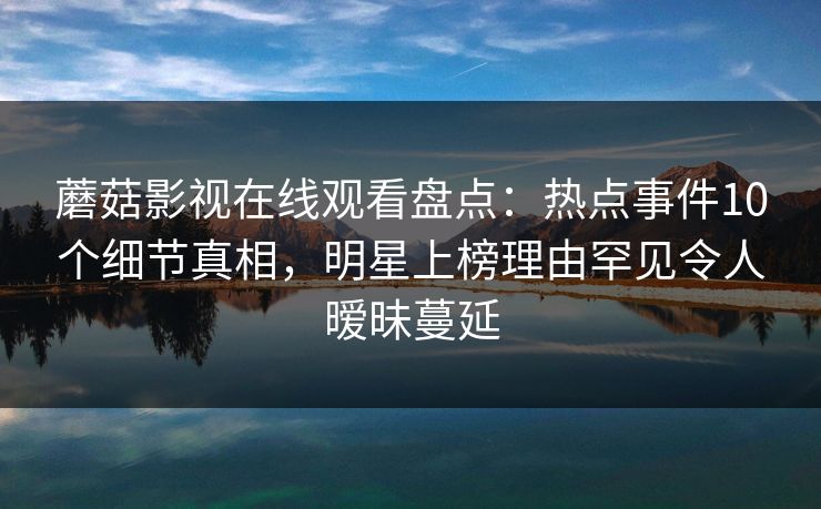 蘑菇影视在线观看盘点:热点事件10个细节真相,明星上榜理由罕见令人暧昧蔓延 蘑菇影视在线观看盘点:热点事件10个细节真相,明星上榜理由罕见令人暧昧蔓延