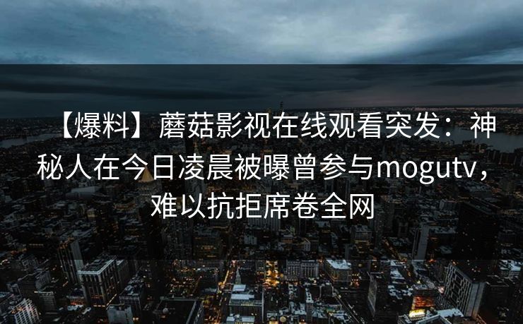 【爆料】蘑菇影视在线观看突发:神秘人在今日凌晨被曝曾参与mogutv,难以抗拒席卷全网 【爆料】蘑菇影视在线观看突发:神秘人在今日凌晨被曝曾参与mogutv,难以抗拒席卷全网