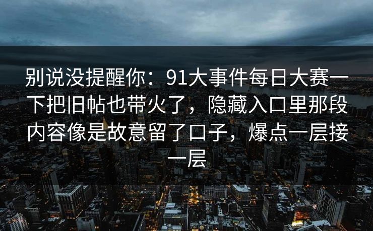 别说没提醒你：91大事件每日大赛一下把旧帖也带火了，隐藏入口里那段内容像是故意留了口子，爆点一层接一层