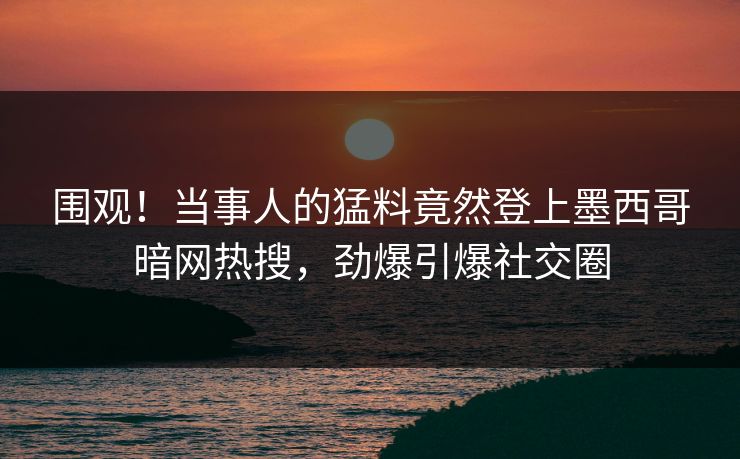 围观！当事人的猛料竟然登上墨西哥暗网热搜，劲爆引爆社交圈