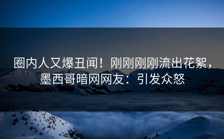 圈内人又爆丑闻！刚刚刚刚流出花絮，墨西哥暗网网友：引发众怒