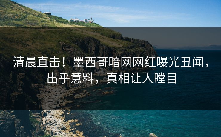 清晨直击！墨西哥暗网网红曝光丑闻，出乎意料，真相让人瞠目