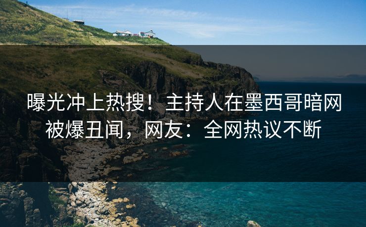 曝光冲上热搜！主持人在墨西哥暗网被爆丑闻，网友：全网热议不断