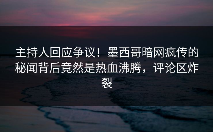 主持人回应争议！墨西哥暗网疯传的秘闻背后竟然是热血沸腾，评论区炸裂