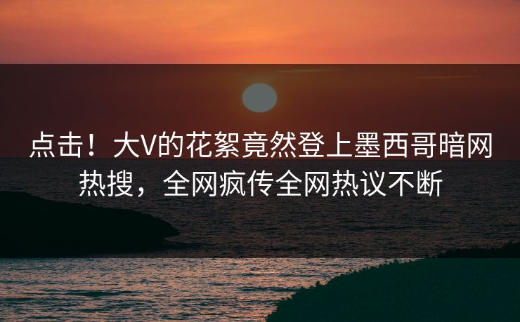 点击！大V的花絮竟然登上墨西哥暗网热搜，全网疯传全网热议不断