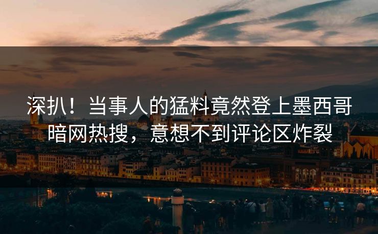 深扒！当事人的猛料竟然登上墨西哥暗网热搜，意想不到评论区炸裂