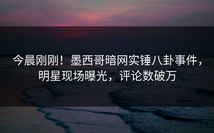 今晨刚刚！墨西哥暗网实锤八卦事件，明星现场曝光，评论数破万