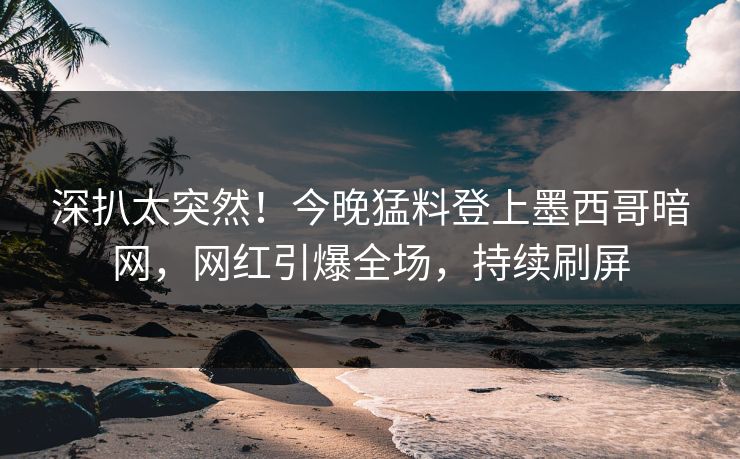 深扒太突然！今晚猛料登上墨西哥暗网，网红引爆全场，持续刷屏