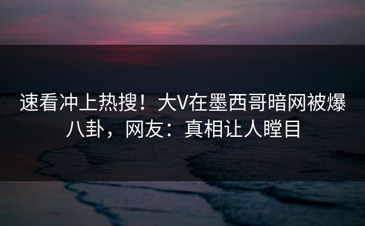 速看冲上热搜！大V在墨西哥暗网被爆八卦，网友：真相让人瞠目