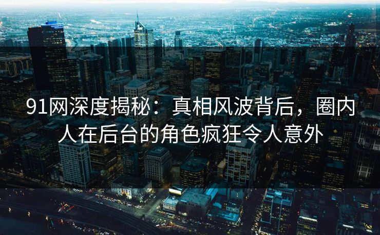 91网深度揭秘：真相风波背后，圈内人在后台的角色疯狂令人意外