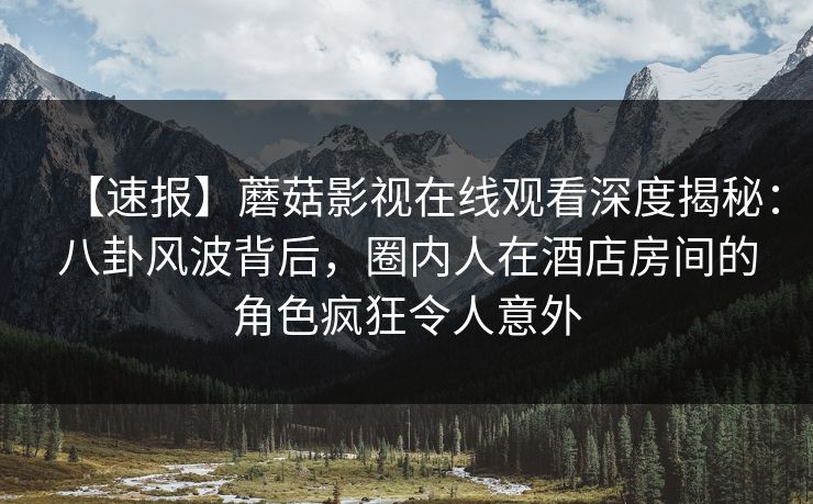 【速报】蘑菇影视在线观看深度揭秘：八卦风波背后，圈内人在酒店房间的角色疯狂令人意外