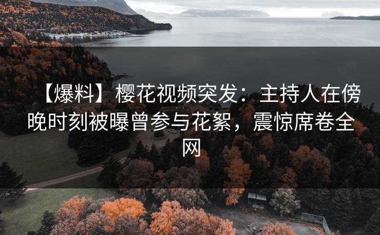 【爆料】樱花视频突发：主持人在傍晚时刻被曝曾参与花絮，震惊席卷全网