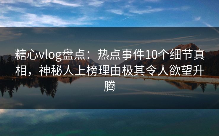 糖心vlog盘点：热点事件10个细节真相，神秘人上榜理由极其令人欲望升腾