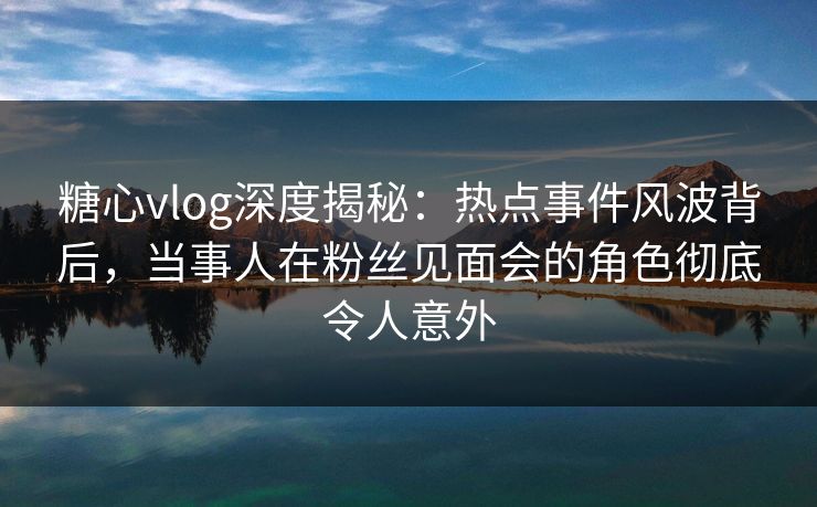 糖心vlog深度揭秘：热点事件风波背后，当事人在粉丝见面会的角色彻底令人意外