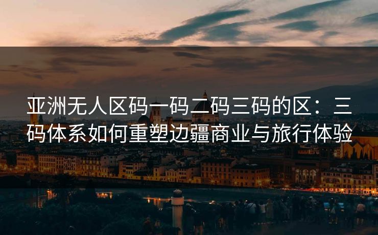 亚洲无人区码一码二码三码的区：三码体系如何重塑边疆商业与旅行体验