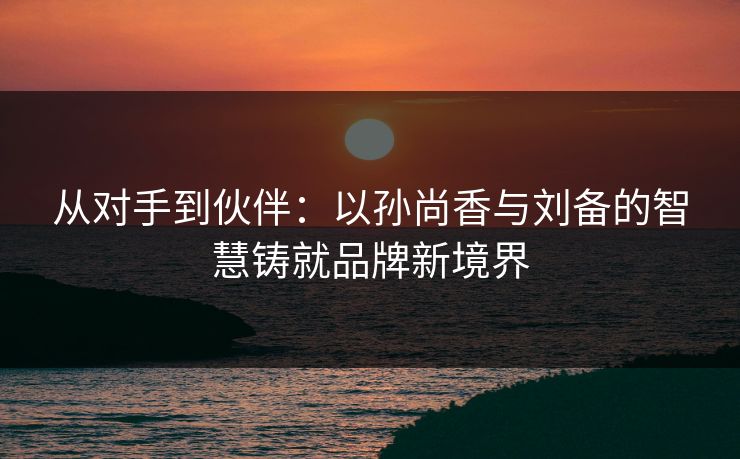 从对手到伙伴：以孙尚香与刘备的智慧铸就品牌新境界