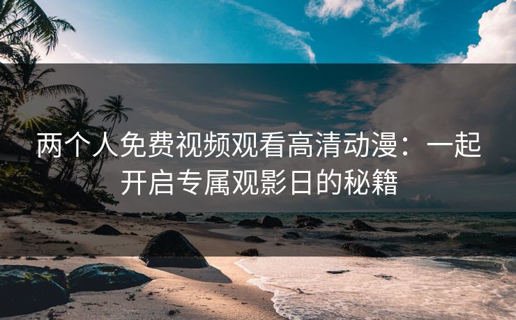 两个人免费视频观看高清动漫：一起开启专属观影日的秘籍