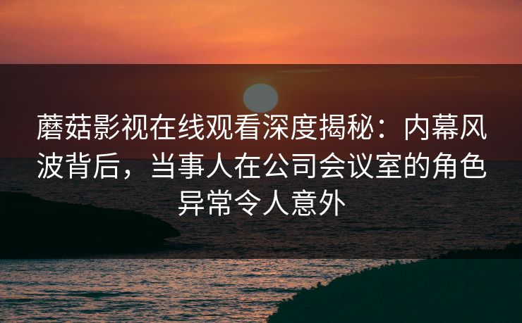 蘑菇影视在线观看深度揭秘:内幕风波背后,当事人在公司会议室的角色异常令人意外 蘑菇影视在线观看深度揭秘:内幕风波背后,当事人在公司会议室的角色异常令人意外