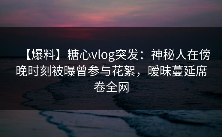 【爆料】糖心vlog突发:神秘人在傍晚时刻被曝曾参与花絮,暧昧蔓延席卷全网 【爆料】糖心vlog突发:神秘人在傍晚时刻被曝曾参与花絮,暧昧蔓延席卷全网