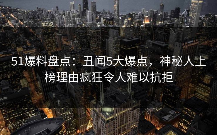51爆料盘点:丑闻5大爆点,神秘人上榜理由疯狂令人难以抗拒 51爆料盘点:丑闻5大爆点,神秘人上榜理由疯狂令人难以抗拒