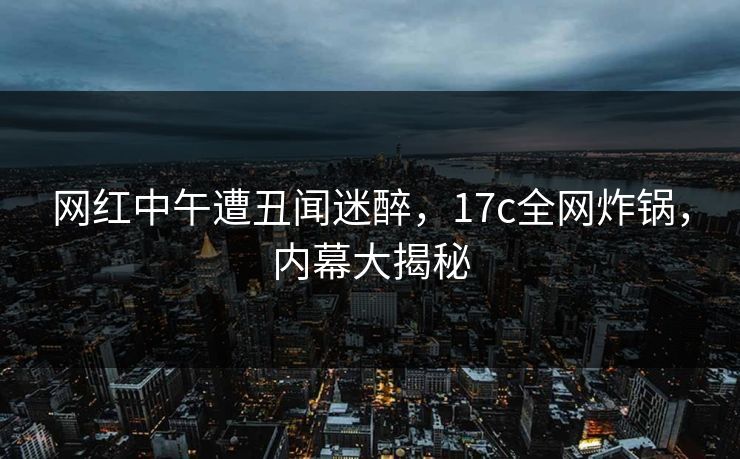 网红中午遭丑闻迷醉,17c全网炸锅,内幕大揭秘 网红中午遭丑闻迷醉,17c全网炸锅,内幕大揭秘