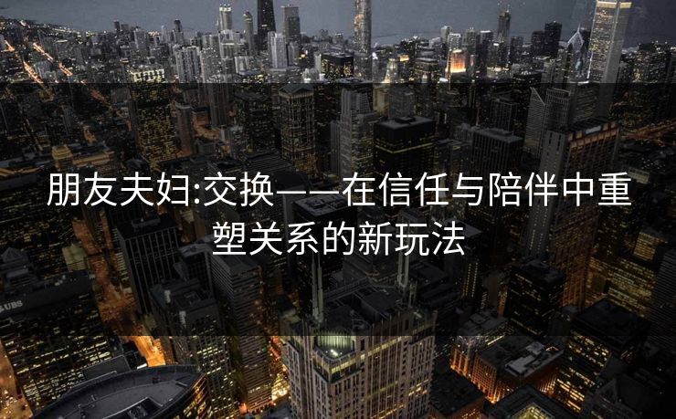 朋友夫妇:交换——在信任与陪伴中重塑关系的新玩法 朋友夫妇:交换——在信任与陪伴中重塑关系的新玩法
