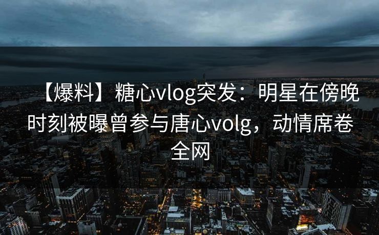 【爆料】糖心vlog突发：明星在傍晚时刻被曝曾参与唐心volg，动情席卷全网