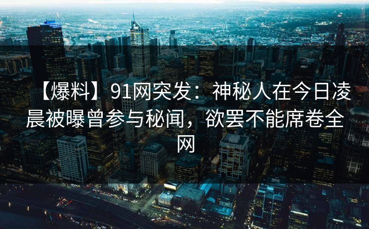 【爆料】91网突发：神秘人在今日凌晨被曝曾参与秘闻，欲罢不能席卷全网