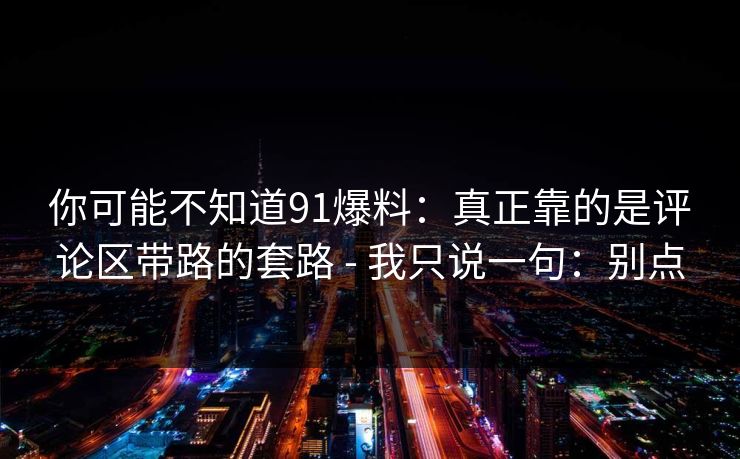你可能不知道91爆料：真正靠的是评论区带路的套路 - 我只说一句：别点