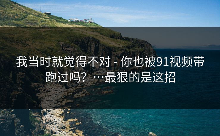 我当时就觉得不对 - 你也被91视频带跑过吗?…最狠的是这招 我当时就觉得不对 - 你也被91视频带跑过吗?…最狠的是这招