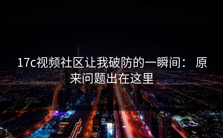 17c视频社区让我破防的一瞬间： 原来问题出在这里