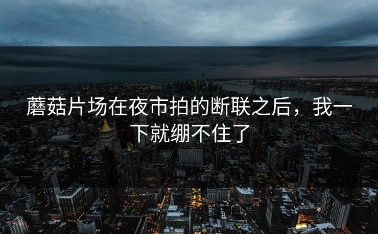 蘑菇片场在夜市拍的断联之后，我一下就绷不住了