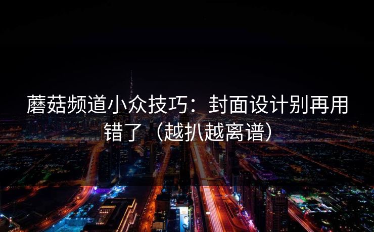 蘑菇频道小众技巧：封面设计别再用错了（越扒越离谱）