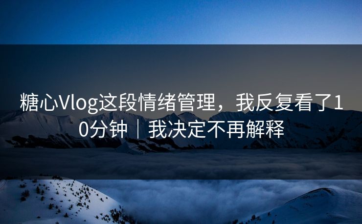 糖心Vlog这段情绪管理，我反复看了10分钟｜我决定不再解释