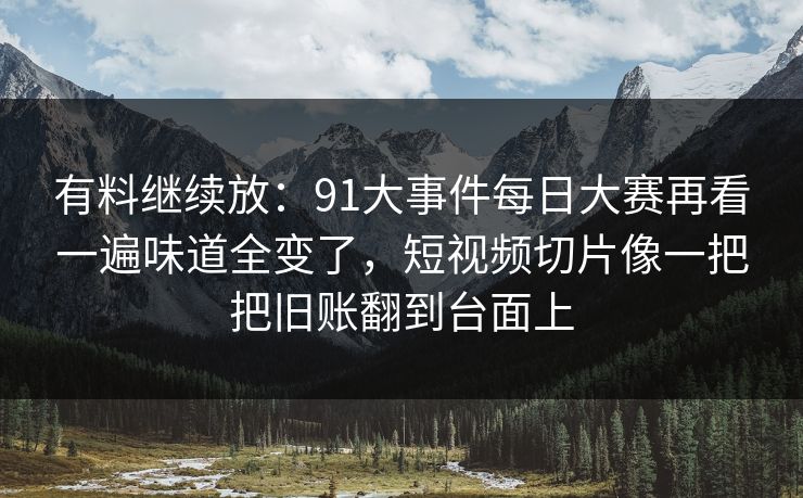 有料继续放：91大事件每日大赛再看一遍味道全变了，短视频切片像一把把旧账翻到台面上
