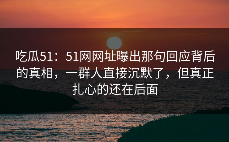 吃瓜51:51网网址曝出那句回应背后的真相,一群人直接沉默了,但真正扎心的还在后面 吃瓜51:51网网址曝出那句回应背后的真相,一群人直接沉默了,但真正扎心的还在后面