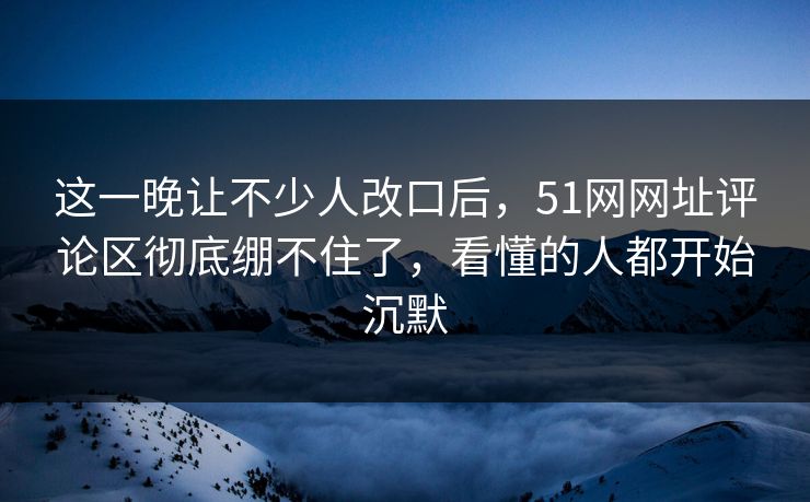 这一晚让不少人改口后，51网网址评论区彻底绷不住了，看懂的人都开始沉默